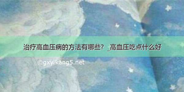 治疗高血压病的方法有哪些？_高血压吃点什么好