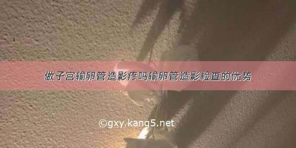 做子宫输卵管造影疼吗输卵管造影检查的优势