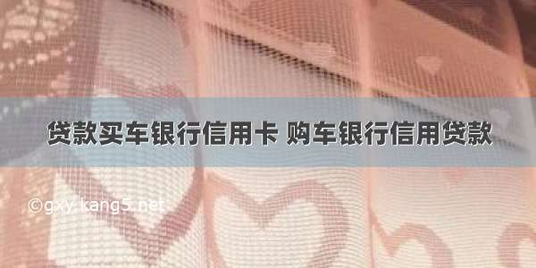 贷款买车银行信用卡 购车银行信用贷款