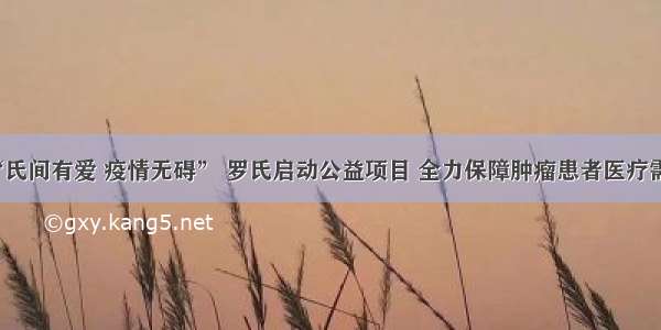 “氏间有爱 疫情无碍” 罗氏启动公益项目 全力保障肿瘤患者医疗需求