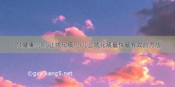 84健康/小儿止咳化痰 小儿止咳化痰最快最有效的方法