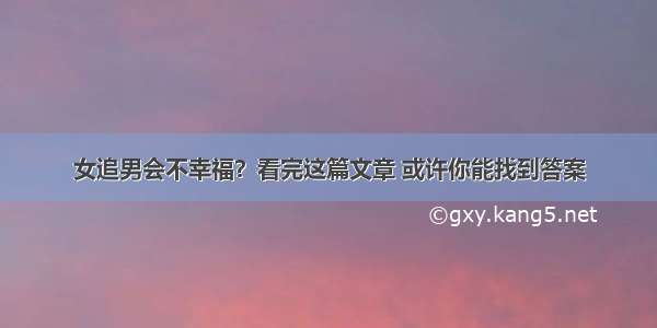 女追男会不幸福？看完这篇文章 或许你能找到答案