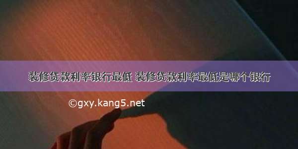 装修贷款利率银行最低 装修贷款利率最低是哪个银行