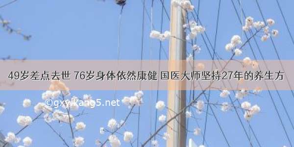 49岁差点去世 76岁身体依然康健 国医大师坚持27年的养生方