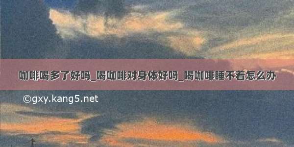 咖啡喝多了好吗_喝咖啡对身体好吗_喝咖啡睡不着怎么办