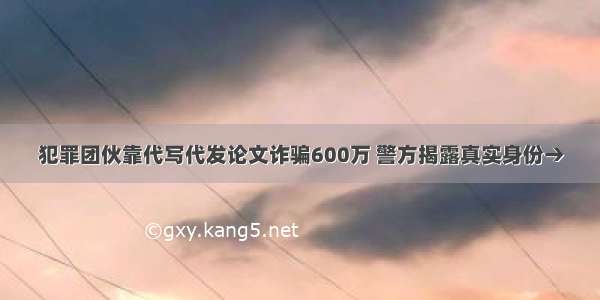 犯罪团伙靠代写代发论文诈骗600万 警方揭露真实身份→