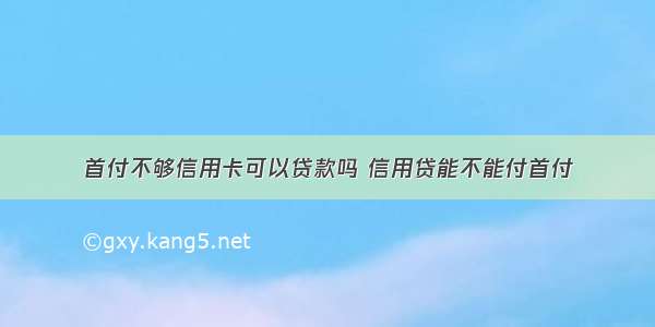 首付不够信用卡可以贷款吗 信用贷能不能付首付