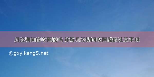 月经期间能吃阿胶吗 详解月经期间吃阿胶的注意事项