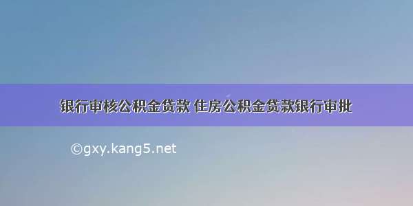 银行审核公积金贷款 住房公积金贷款银行审批