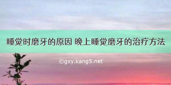 睡觉时磨牙的原因 晚上睡觉磨牙的治疗方法