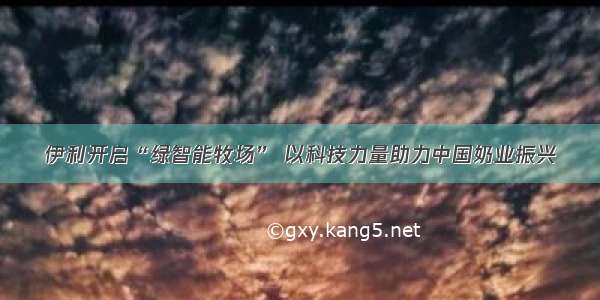 伊利开启“绿智能牧场” 以科技力量助力中国奶业振兴