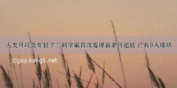 人类可以变年轻了？科学家首次发现衰老可逆转 已有9人成功