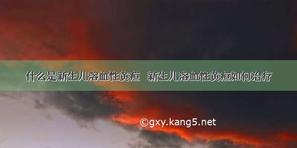 什么是新生儿溶血性黄疸   新生儿溶血性黄疸如何治疗