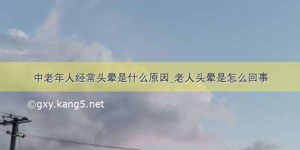 中老年人经常头晕是什么原因_老人头晕是怎么回事