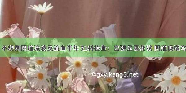 45岁妇女 不规则阴道流液及流血半年 妇科检查：宫颈呈菜花状 阴道顶端穹窿消失 宫