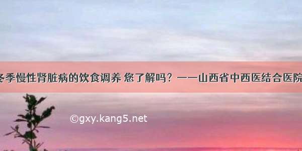 健康知识 | 冬季慢性肾脏病的饮食调养 您了解吗？——山西省中西医结合医院赵怡蕊主任