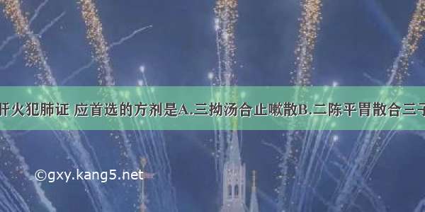 治疗咳嗽之肝火犯肺证 应首选的方剂是A.三拗汤合止嗽散B.二陈平胃散合三子养亲汤C.黛