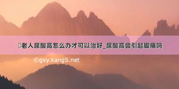 ​老人尿酸高怎么办才可以治好_尿酸高会引起脚痛吗