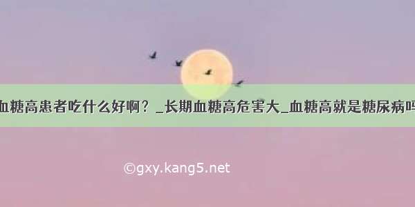 血糖高患者吃什么好啊？_长期血糖高危害大_血糖高就是糖尿病吗