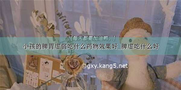 小孩的脾胃虚弱吃什么药物效果好_脾虚吃什么好