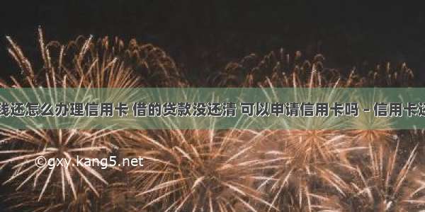 贷款后没钱还怎么办理信用卡 借的贷款没还清 可以申请信用卡吗 – 信用卡还款 – 前端