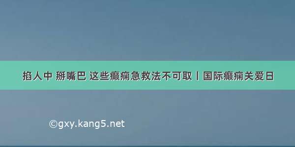 掐人中 掰嘴巴 这些癫痫急救法不可取丨国际癫痫关爱日