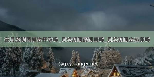 在月经期同房会怀孕吗_月经期间能同房吗_月经期间会排卵吗