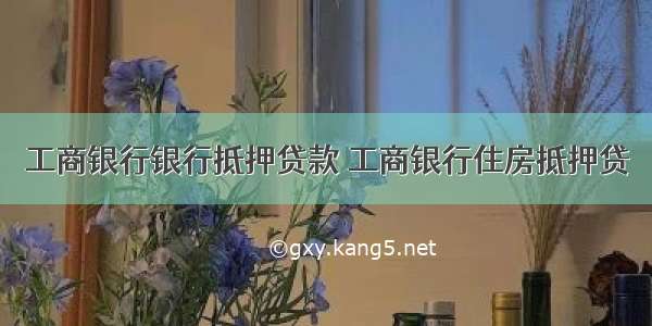 工商银行银行抵押贷款 工商银行住房抵押贷