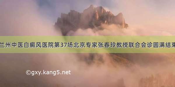 兰州中医白癜风医院第37场北京专家张春玲教授联合会诊圆满结束