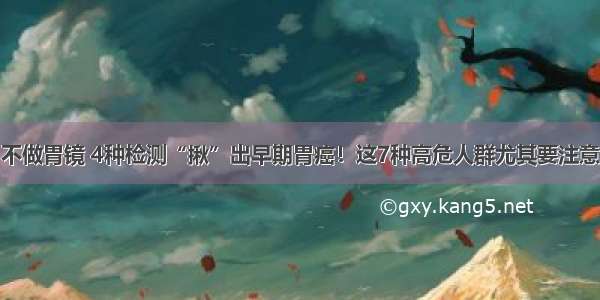 不做胃镜 4种检测“揪”出早期胃癌！这7种高危人群尤其要注意