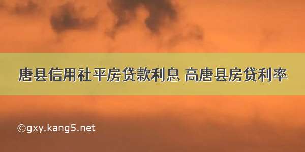 唐县信用社平房贷款利息 高唐县房贷利率