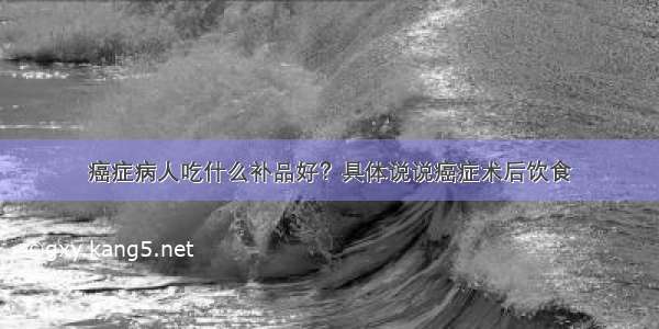 癌症病人吃什么补品好？具体说说癌症术后饮食