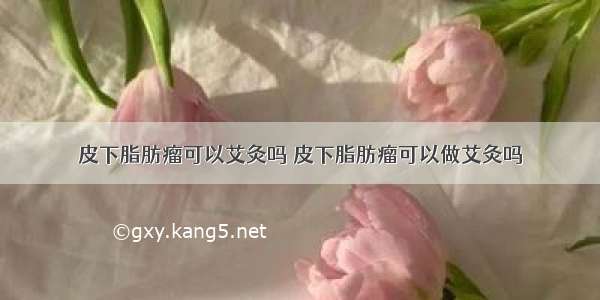 皮下脂肪瘤可以艾灸吗 皮下脂肪瘤可以做艾灸吗