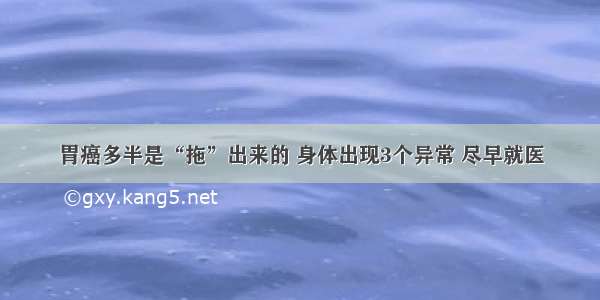 胃癌多半是“拖”出来的 身体出现3个异常 尽早就医