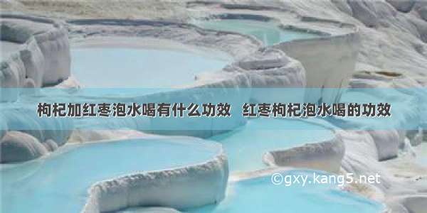 枸杞加红枣泡水喝有什么功效   红枣枸杞泡水喝的功效