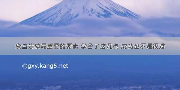 做自媒体最重要的要素 学会了这几点 成功也不是很难