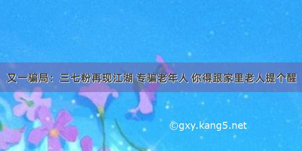 又一骗局：三七粉再现江湖 专骗老年人 你得跟家里老人提个醒