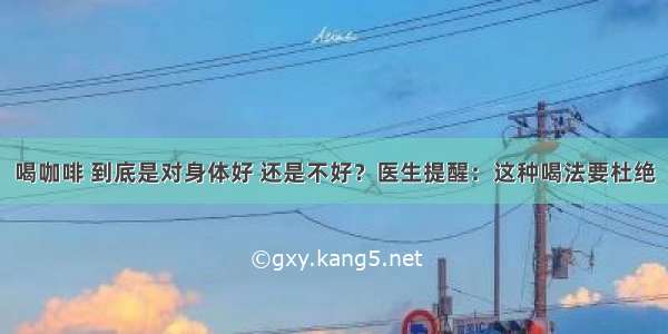 喝咖啡 到底是对身体好 还是不好？医生提醒：这种喝法要杜绝