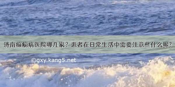 济南癫痫病医院哪几家？患者在日常生活中需要注意些什么呢?