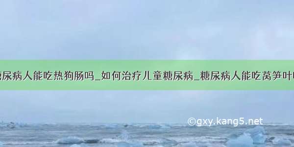 糖尿病人能吃热狗肠吗_如何治疗儿童糖尿病_糖尿病人能吃莴笋叶吗