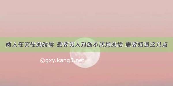 两人在交往的时候 想要男人对你不厌烦的话 需要知道这几点