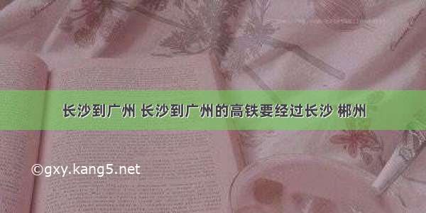 长沙到广州 长沙到广州的高铁要经过长沙 郴州