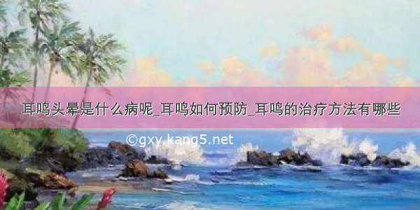 耳鸣头晕是什么病呢_耳鸣如何预防_耳鸣的治疗方法有哪些