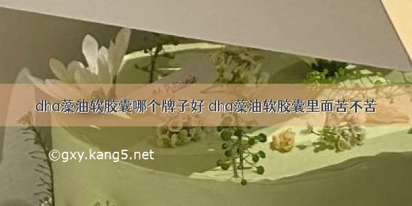 dha藻油软胶囊哪个牌子好 dha藻油软胶囊里面苦不苦