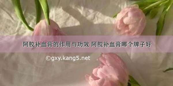 阿胶补血膏的作用与功效 阿胶补血膏哪个牌子好