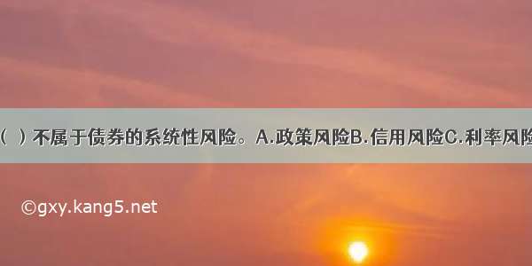 下列风险中 （）不属于债券的系统性风险。A.政策风险B.信用风险C.利率风险D.经济周期