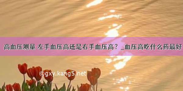 ​高血压测量 左手血压高还是右手血压高？_血压高吃什么药最好