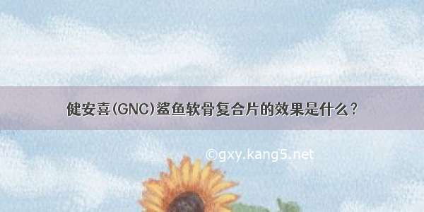 健安喜(GNC)鲨鱼软骨复合片的效果是什么？