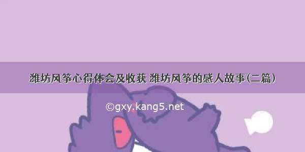 潍坊风筝心得体会及收获 潍坊风筝的感人故事(二篇)