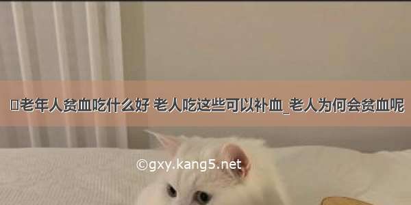 ​老年人贫血吃什么好 老人吃这些可以补血_老人为何会贫血呢